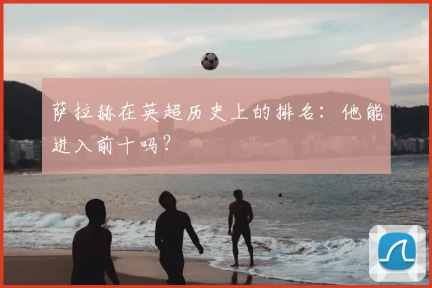 萨拉赫在英超历史上的排名：他能进入前十吗？
