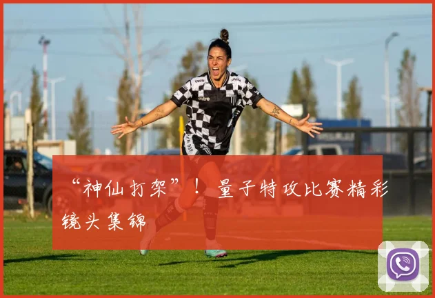 “神仙打架”！量子特攻比赛精彩镜头集锦