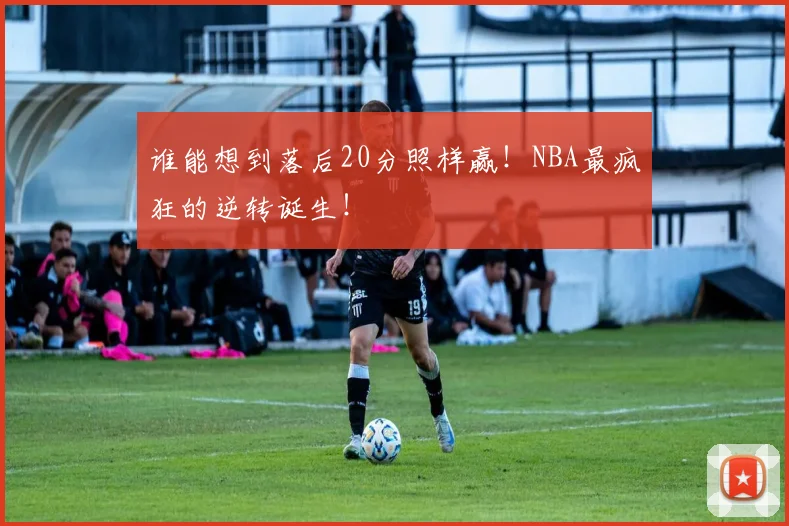 谁能想到落后20分照样赢！NBA最疯狂的逆转诞生！