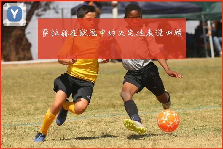 萨拉赫在欧冠中的决定性表现回顾