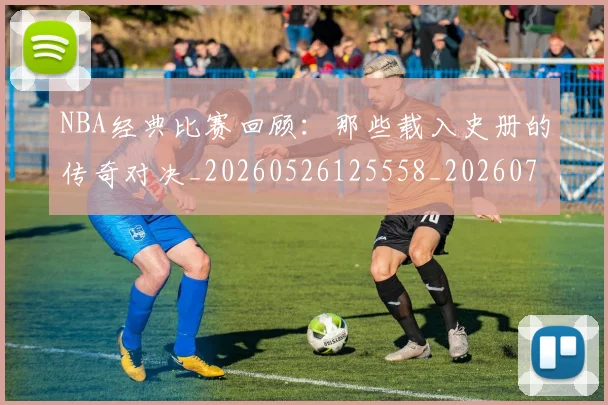NBA经典比赛回顾：那些载入史册的传奇对决_20260526125558_20260702165754