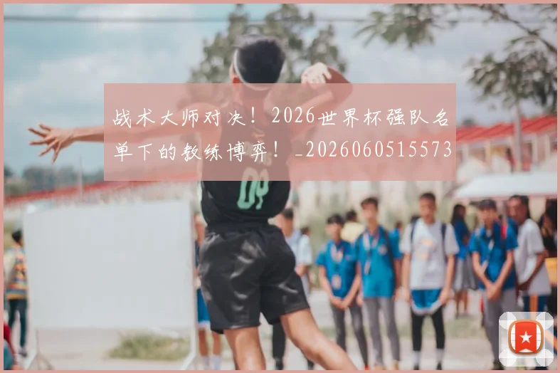 战术大师对决！2026世界杯强队名单下的教练博弈！_20260605155731
