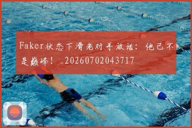 Faker状态下滑老对手放话：他已不是巅峰！_20260702043717