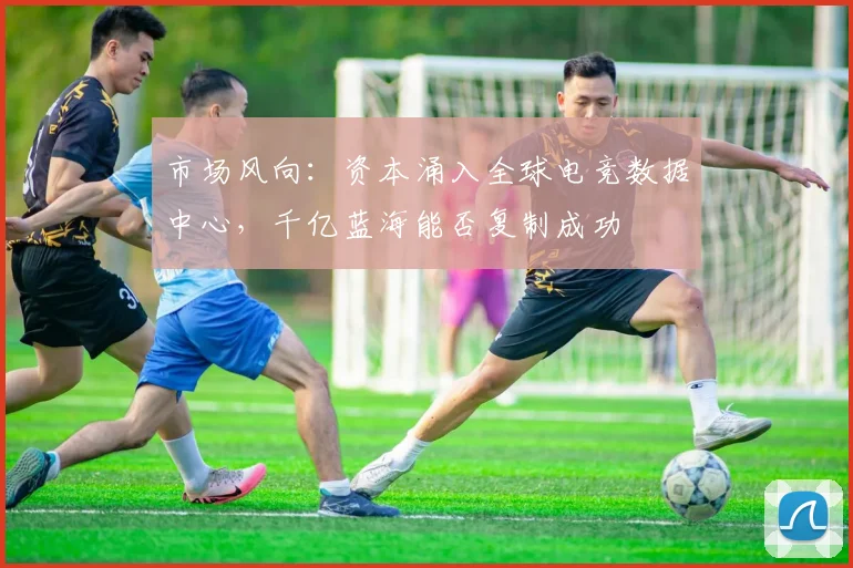 市场风向：资本涌入全球电竞数据中心，千亿蓝海能否复制成功