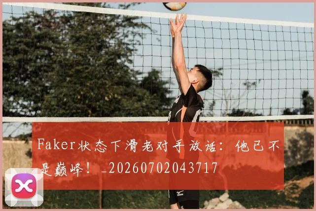 Faker状态下滑老对手放话：他已不是巅峰！_20260702043717