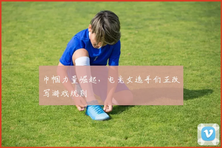 巾帼力量崛起，电竞女选手们正改写游戏规则