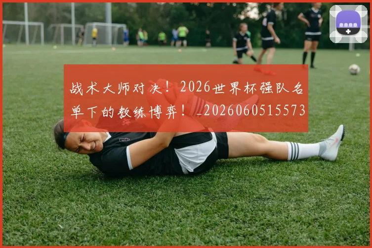 战术大师对决！2026世界杯强队名单下的教练博弈！_20260605155731