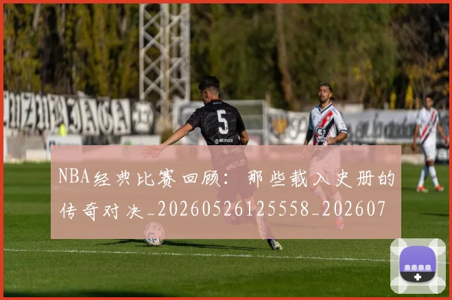 NBA经典比赛回顾：那些载入史册的传奇对决_20260526125558_20260702165754