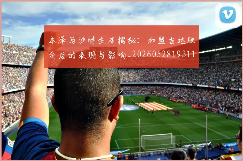 本泽马沙特生活揭秘：加盟吉达联合后的表现与影响_20260528193118