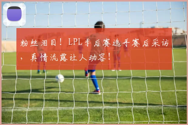 粉丝泪目！LPL季后赛选手赛后采访，真情流露让人动容！