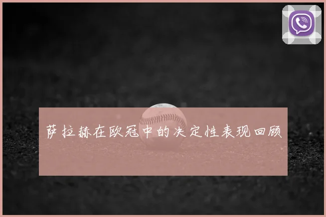 萨拉赫在欧冠中的决定性表现回顾